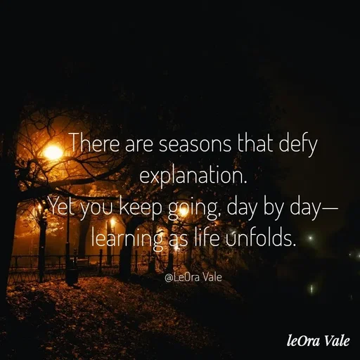 Quote by Leora Vale - There are seasons that defy explanation.
Yet you keep going, day by day—
learning as life unfolds.

@LeOra Vale - Made using Quotes Creator App, Post Maker App
