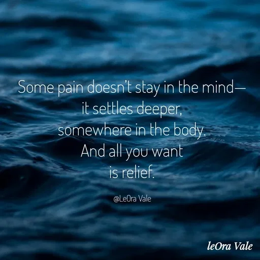 Quote by Leora Vale - Some pain doesn’t stay in the mind—
it settles deeper,
somewhere in the body.
And all you want
is relief.

@LeOra Vale - Made using Quotes Creator App, Post Maker App