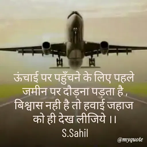 Quote by Sahil Siddique - ऊंचाई पर पहुँचने के लिए पहले 
जमीन पर दौड़ना पड़ता है ,
बिश्वास नही है तो हवाई जहाज 
को ही देख लीजिये ।।
S.Sahil - Made using Quotes Creator App, Post Maker App