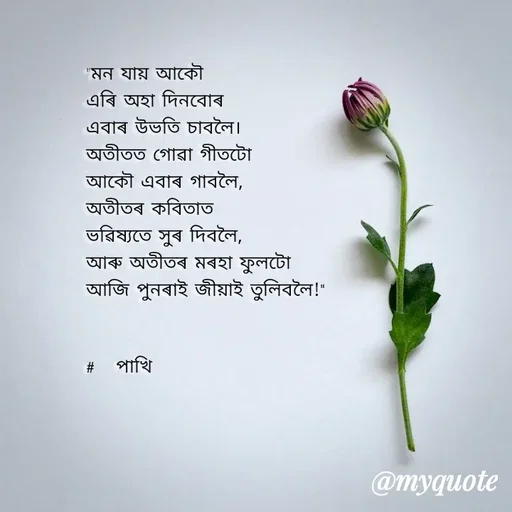 Quote by Jamchar Ali Ahmed - "মন যায় আকৌ
এৰি অহা দিনবোৰ
এবাৰ উভতি চাবলৈ।
অতীতত গোৱা গীতটো 
আকৌ এবাৰ গাবলৈ,
অতীতৰ কবিতাত
ভৱিষ্যতে সুৰ দিবলৈ,
আৰু অতীতৰ মৰহা ফুলটো
আজি পুনৰাই জীয়াই তুলিবলৈ!"

                
#   পাখি  - Made using Quotes Creator App, Post Maker App