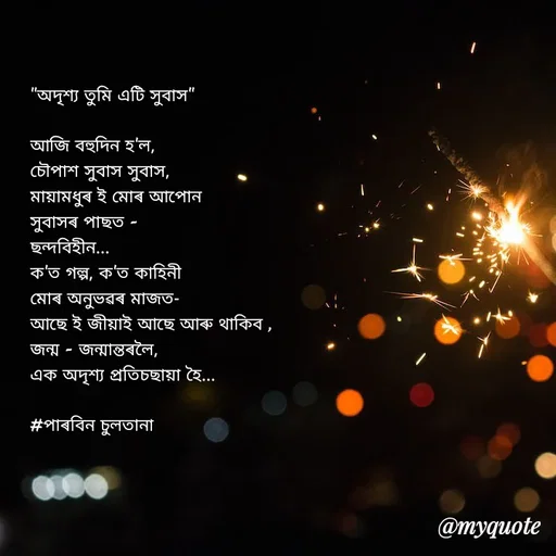 Quote by Jamchar Ali Ahmed - "অদৃশ্য তুমি এটি সুবাস"

আজি বহুদিন হ'ল,
চৌপাশ সুবাস সুবাস,
মায়ামধুৰ ই মোৰ আপোন
সুবাসৰ পাছত -
ছন্দবিহীন...
ক'ত গল্প, ক'ত কাহিনী
মোৰ অনুভৱৰ মাজত-
আছে ই জীয়াই আছে আৰু থাকিব ,
জন্ম - জন্মান্তৰলৈ,
এক অদৃশ্য প্ৰতিচছায়া হৈ...

#পাৰবিন চুলতানা 


 - Made using Quotes Creator App, Post Maker App