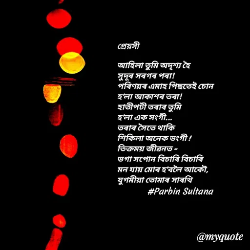 Quote by Jamchar Ali Ahmed - প্ৰেয়সী

আহিলা তুমি অদৃশ্য হৈ
সুদূৰ সৰগৰ পৰা!
পৰিণয়ৰ এমাহ পিছতেই চোন
হ'লা আকাশৰ তৰা!
হাতীপটী তৰাৰ তুমি
হ'লা এক সংগী...
তৰাৰ সৈতে থাকি 
শিকিলা অনেক ভংগী !
তিক্তময় জীৱনত -
ভগা সপোন বিচাৰি বিচাৰি
মন যায় মোৰ হ'বলৈ আকৌ,
যুগমীয়া তোমাৰ সাৰথি
                  #Parbin Sultana  - Made using Quotes Creator App, Post Maker App