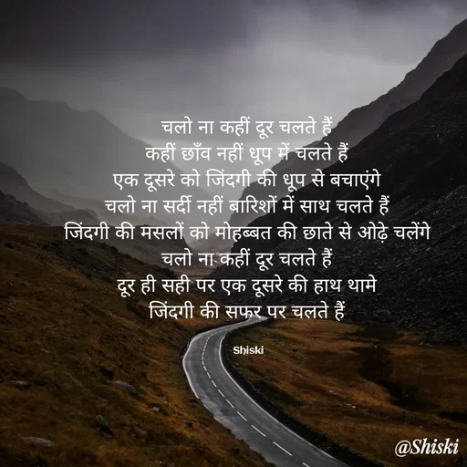 Quote by Shiski - चलो ना कहीं दूर चलते हैं 
कहीं छाँव नहीं धूप में चलते हैं 
एक दूसरे को जिंदगी की धूप से बचाएंगे 
चलो ना सर्दी नहीं बारिशों में साथ चलते हैं 
जिंदगी की मसलों को मोहब्बत की छाते से ओढ़े चलेंगे 
चलो ना कहीं दूर चलते हैं 
दूर ही सही पर एक दूसरे की हाथ थामे 
जिंदगी की सफर पर चलते हैं 


Shiski  - Made using Quotes Creator App, Post Maker App