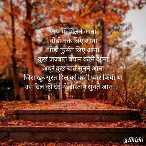 Quote by Shiski - जब भी मिलने आना 
थोड़ी वक्त लिए आना 
थोड़ी फुर्सत लिए आना 
कुछ ज़ज्बात बयान करने आना 
अधूरे कुछ बातें सुनने आना 
जिस खूबसूरत दिल को कभी प्यार किया था 
उस दिल की दर्द-ये-दास्तान सुनते जाना 🥀



 - Made using Quotes Creator App, Post Maker App