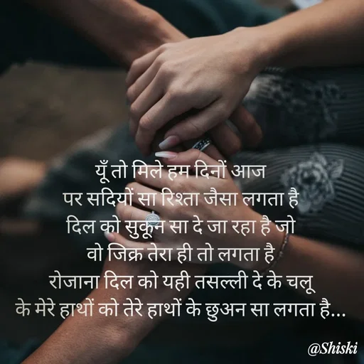 Quote by Shiski - यूँ तो मिले हम दिनों आज 
पर सदियों सा रिश्ता जैसा लगता है 
दिल को सुकून सा दे जा रहा है जो 
वो जिक्र तेरा ही तो लगता है 
रोजाना दिल को यही तसल्ली दे के चलू 
के मेरे हाथों को तेरे हाथों के छुअन सा लगता है... 
 - Made using Quotes Creator App, Post Maker App