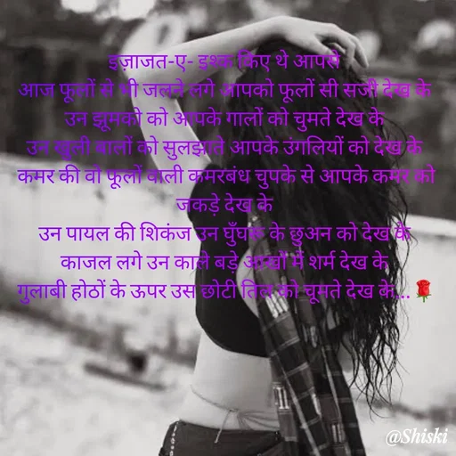Quote by Shiski - इज़ाजत-ए- इश्क किए थे आपसे 
आज फूलों से भी जलने लगे आपको फूलों सी सजी देख के 
उन झूमको को आपके गालों को चुमते देख के 
उन खुली बालों को सुलझाते आपके उंगलियों को देख के 
कमर की वो फूलों वाली कमरबंध चुपके से आपके कमर को जकड़े देख के 
उन पायल की शिकंज उन घुँघरू के छुअन को देख के 
काजल लगे उन काले बड़े आखों में शर्म देख के 
गुलाबी होठों के ऊपर उस छोटी तिल को चूमते देख के...🌹 - Made using Quotes Creator App, Post Maker App