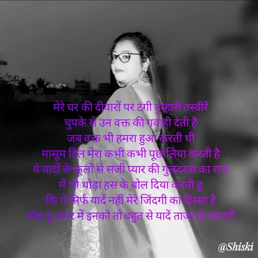Quote by Shiski - मेरे घर की दीवारों पर टंगी तुम्हारी तस्वीरें 
चुपके से उन वक्त की गवाही देती है 
जब वक्त भी हमरा हुआ करती थी 
मासूम दिल मेरा कभी कभी पूछ लिया करती है 
ये यादों के फूलों से सजी प्यार की गुलदस्ता का राज 
में भी थोड़ा हस के बोल दिया करती हू 
कि ये सिर्फ यादें नहीं मेरे जिंदगी का हिस्सा है 
पोछ दु अगर में इनको तो बहुत से यादें ताजा हो जाएंगी 

 - Made using Quotes Creator App, Post Maker App