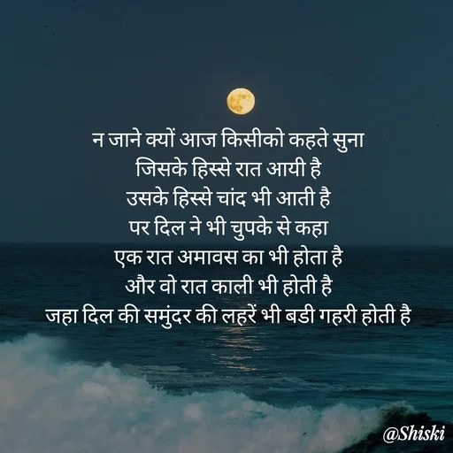 Quote by Shiski - न जाने क्यों आज किसीको कहते सुना 
जिसके हिस्से रात आयी है 
उसके हिस्से चांद भी आती है 
पर दिल ने भी चुपके से कहा 
एक रात अमावस का भी होता है 
और वो रात काली भी होती है 
जहा दिल की समुंदर की लहरें भी बडी गहरी होती है  - Made using Quotes Creator App, Post Maker App