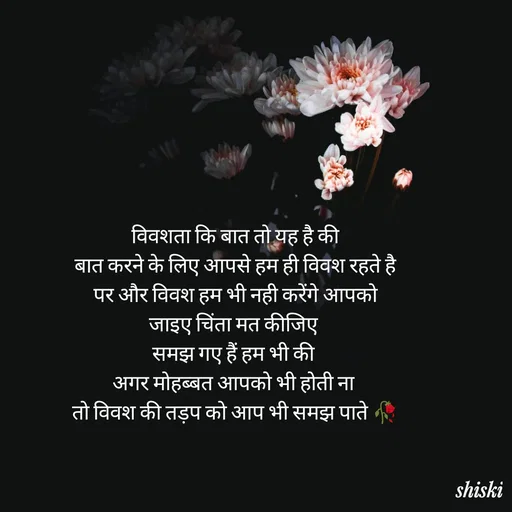 Quote by Shiski - विवशता कि बात तो यह है की
बात करने के लिए आपसे हम ही विवश रहते है
पर और विवश हम भी नही करेंगे आपको
जाइए चिंता मत कीजिए 
समझ गए हैं हम भी की 
अगर मोहब्बत आपको भी होती ना 
तो विवश की तड़प को आप भी समझ पाते 🥀 - Made using Quotes Creator App, Post Maker App