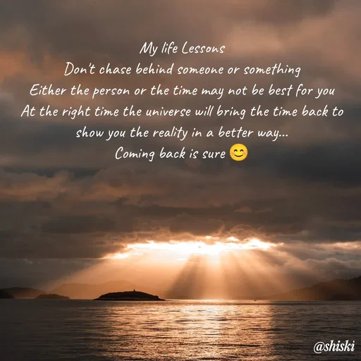 Quote by Shiski - My life Lessons
Don't chase behind someone or something
Either the person or the time may not be best for you
At the right time the universe will bring the time back to show you the reality in a better way...
Coming back is sure 😊
 - Made using Quotes Creator App, Post Maker App