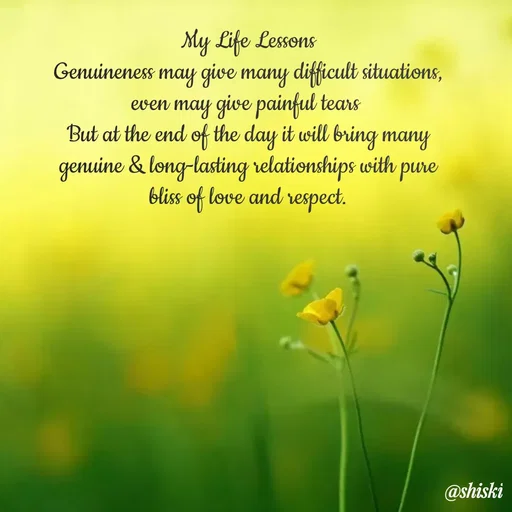 Quote by Shiski - My Life Lessons
Genuineness may give many difficult situations, even may give painful tears 
But at the end of the day it will bring many genuine & long-lasting relationships with pure bliss of love and respect. - Made using Quotes Creator App, Post Maker App