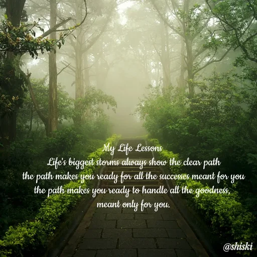 Quote by Shiski - My Life Lessons 
Life's biggest storms always show the clear path
the path makes you ready for all the successes meant for you
the path makes you ready to handle all the goodness, 
meant only for you. - Made using Quotes Creator App, Post Maker App