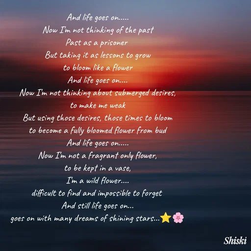 Quote by Shiski - And life goes on.....
Now I'm not thinking of the past
Past as a prisoner 
But taking it as lessons to grow
to bloom like a flower
And life goes on....
Now I'm not thinking about submerged desires,
to make me weak
But using those desires, those times to bloom
to become a fully bloomed flower from bud
And life goes on.....
Now I'm not a fragrant only flower,
to be kept in a vase,
I'm a wild flower....
difficult to find and impossible to forget 
And still life goes on...
goes on with many dreams of shining stars...⭐🌸 - Made using Quotes Creator App, Post Maker App