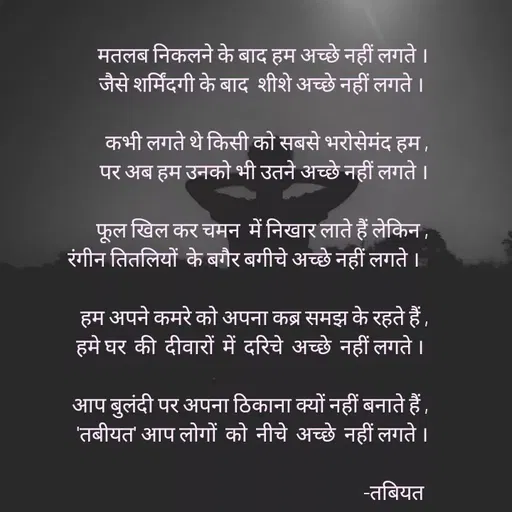 Quote by Tabiyat Kharab Hai - 
मतलब निकलने के बाद हम अच्छे नहीं लगते ।
जैसे शर्मिंदगी के बाद  शीशे अच्छे नहीं लगते । 

कभी लगते थे किसी को सबसे भरोसेमंद हम ,
पर अब हम उनको भी उतने अच्छे नहीं लगते ।

फूल खिल कर चमन  में निखार लाते हैं लेकिन ,
रंगीन तितलियों  के बगैर बगीचे अच्छे नहीं लगते ।  
 
हम अपने कमरे को अपना कब्र समझ के रहते हैं ,
हमे घर  की  दीवारों  में  दरिचे  अच्छे  नहीं लगते । 

आप बुलंदी पर अपना ठिकाना क्यों नहीं बनाते हैं ,
'तबीयत' आप लोगों  को  नीचे  अच्छे  नहीं लगते ।
                                                             
-तबियत 
 - Made using Quotes Creator App, Post Maker App