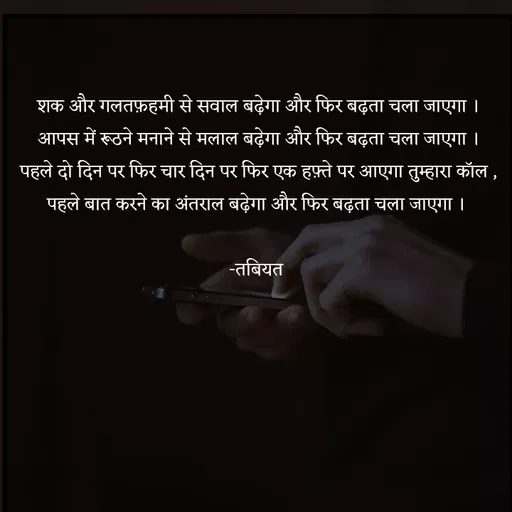 Quote by Tabiyat Kharab Hai - शक और गलतफ़हमी से सवाल बढ़ेगा और फिर बढ़ता चला जाएगा ।
आपस में रूठने मनाने से मलाल बढ़ेगा और फिर बढ़ता चला जाएगा ।
पहले दो दिन पर फिर चार दिन पर फिर एक हफ़्ते पर आएगा तुम्हारा कॉल ,
पहले बात करने का अंतराल बढ़ेगा और फिर बढ़ता चला जाएगा । 

-तबियत 




 - Made using Quotes Creator App, Post Maker App