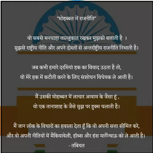 Quote by Tabiyat Kharab Hai - 
"मोहब्बत में राजनीति" 

वो सबसे मनचाहा ताल्लुक़ात रखकर मुझको सताती है  ।
मुझसे राष्ट्रीय नीति और अपने दोस्तों से अन्तर्राष्ट्रीय राजनीति निभाती है। 

जब कभी हमारे दरमियां हक का विवाद उठता है तो, 
वो मेरे हक में कटौती करने के लिए संशोधन विधेयक ले आती है। 

मैं उसकी मोहब्बत में लाचार आवाम के जैसा हूं ,
वो एक तानाशाह के जैसे मुझ पर हुक्म चलाती है। 

मैं जान लॉक के विचारों का हवाला देता हूँ कि वो अपनी सत्ता सीमित करे, 
और वो अपनी नीतियों में मैकियावेली, हॉब्स और हंस मार्गेन्थाऊ को ले आती है।  
- तबियत  - Made using Quotes Creator App, Post Maker App