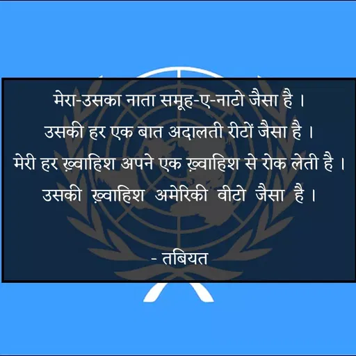 Quote by Tabiyat Kharab Hai - मेरा-उसका नाता समूह-ए-नाटो जैसा है ।
उसकी हर एक बात अदालती रीटों जैसा है ।
मेरी हर ख़्वाहिश अपने एक ख़्वाहिश से रोक लेती है ।
उसकी  ख़्वाहिश  अमेरिकी  वीटो  जैसा  है ।

 - तबियत  - Made using Quotes Creator App, Post Maker App