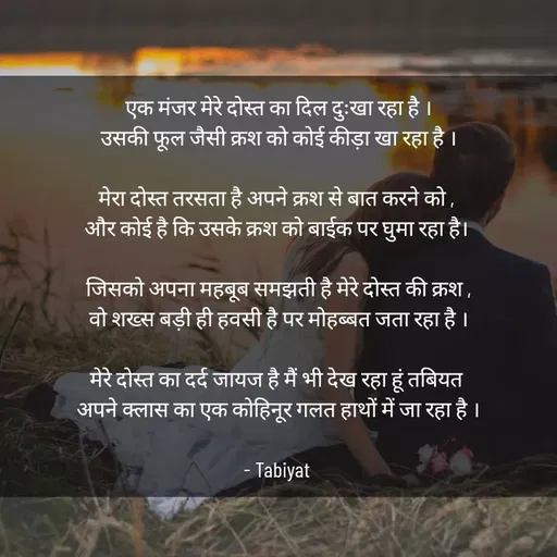 Quote by Tabiyat Kharab Hai - एक मंजर मेरे दोस्त का दिल दुःखा रहा है ।
उसकी फूल जैसी क्रश को कोई कीड़ा खा रहा है ।

मेरा दोस्त तरसता है अपने क्रश से बात करने को , 
और कोई है कि उसके क्रश को बाईक पर घुमा रहा है। 

जिसको अपना महबूब समझती है मेरे दोस्त की क्रश ,
वो शख्स बड़ी ही हवसी है पर मोहब्बत जता रहा है ।

मेरे दोस्त का दर्द जायज है मैं भी देख रहा हूं तबियत 
अपने क्लास का एक कोहिनूर गलत हाथों में जा रहा है ।

- Tabiyat  - Made using Quotes Creator App, Post Maker App