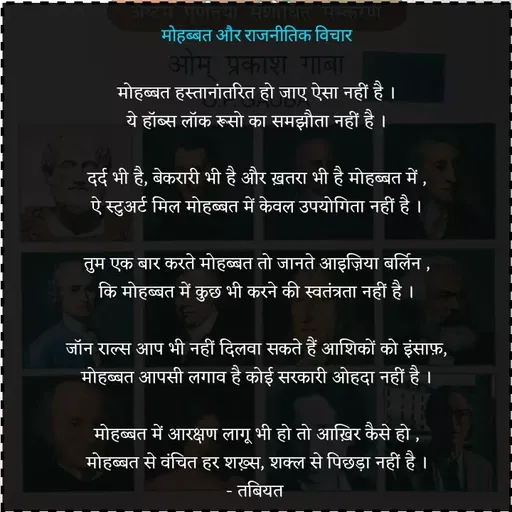 Quote by Tabiyat Kharab Hai - मोहब्बत और राजनीतिक विचार

मोहब्बत हस्तानांतरित हो जाए ऐसा नहीं है ।
ये हॉब्स लॉक रूसो का समझौता नहीं है ।

दर्द भी है, बेकरारी भी है और ख़तरा भी है मोहब्बत में ,
ऐ स्टुअर्ट मिल मोहब्बत में केवल उपयोगिता नहीं है ।

तुम एक बार करते मोहब्बत तो जानते आइज़िया बर्लिन ,
कि मोहब्बत में कुछ भी करने की स्वतंत्रता नहीं है ।

जॉन राल्स आप भी नहीं दिलवा सकते हैं आशिकों को इंसाफ़,
मोहब्बत आपसी लगाव है कोई सरकारी ओहदा नहीं है ।

मोहब्बत में आरक्षण लागू भी हो तो आख़िर कैसे हो ,
मोहब्बत से वंचित हर शख़्स, शक्ल से पिछड़ा नहीं है ।
- तबियत  - Made using Quotes Creator App, Post Maker App