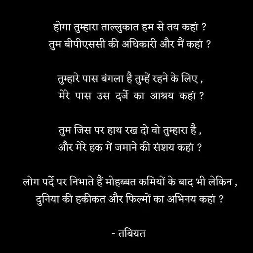 Quote by Tabiyat Kharab Hai - होगा तुम्हारा ताल्लुकात हम से तय कहां ?
तुम बीपीएससी की अधिकारी और मैं कहां ?

तुम्हारे पास बंगला है तुम्हें रहने के लिए ,
 मेरे  पास  उस  दर्जे  का  आश्रय  कहां ?

तुम जिस पर हाथ रख दो वो तुम्हारा है ,
और मेरे हक में जमाने की संशय कहां ?

लोग पर्दे पर निभाते हैं मोहब्बत कमियों के बाद भी लेकिन ,
दुनिया की हकीकत और फिल्मों का अभिनय कहां ?

- तबियत  - Made using Quotes Creator App, Post Maker App
