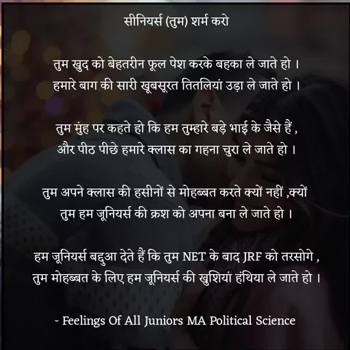 Quote by Tabiyat Kharab Hai - सीनियर्स (तुम) शर्म करो

तुम खुद को बेहतरीन फूल पेश करके बहका ले जाते हो ।
हमारे बाग की सारी खूबसूरत तितलियां उड़ा ले जाते हो ।

तुम मुंह पर कहते हो कि हम तुम्हारे बड़े भाई के जैसे हैं ,
और पीठ पीछे हमारे क्लास का गहना चुरा ले जाते हो ।

तुम अपने क्लास की हसीनों से मोहब्बत करते क्यों नहीं ,क्यों 
तुम हम जूनियर्स की क्रश को अपना बना ले जाते हो ।

हम जूनियर्स बद्दुआ देते हैं कि तुम NET के बाद JRF को तरसोगे ,
तुम मोहब्बत के लिए हम जूनियर्स की खुशियां हंथिया ले जाते हो ।

- Feelings Of All Juniors MA Political Science 
 - Made using Quotes Creator App, Post Maker App