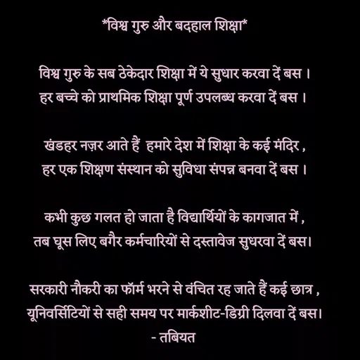 Quote by Tabiyat Kharab Hai - *विश्व गुरु और बदहाल शिक्षा*

विश्व गुरु के सब ठेकेदार शिक्षा में ये सुधार करवा दें बस ।
हर बच्चे को प्राथमिक शिक्षा पूर्ण उपलब्ध करवा दें बस । 

खंडहर नज़र आते हैं  हमारे देश में शिक्षा के कई मंदिर ,
हर एक शिक्षण संस्थान को सुविधा संपन्न बनवा दें बस ।

कभी कुछ गलत हो जाता है विद्यार्थियों के कागजात में ,
तब घूस लिए बगैर कर्मचारियों से दस्तावेज सुधरवा दें बस। 

सरकारी नौकरी का फॉर्म भरने से वंचित रह जाते हैं कई छात्र ,
यूनिवर्सिटियों से सही समय पर मार्कशीट-डिग्री दिलवा दें बस।
- तबियत 
 - Made using Quotes Creator App, Post Maker App