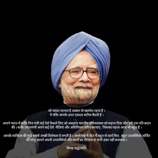 Quote by Tabiyat Kharab Hai - जो ज्यादा जानता है अक्सर वो खामोश रहता है ।
ये पंक्ति आपके ऊपर एकदम सटीक बैठती है ।

आपने भारत में बतौर वित्त मंत्री कई ऐसे फैसले लिए जो असहाय भारतीय अर्थव्यवस्था को सहारा दिया और उसे एक गति प्रदान की । बतौर प्रधानमंत्री अपने कई ऐसे  नीतियां और अधिनियम पारित करवाए , जिसका महत्व आज भी बहुत है ।

आपके व्यक्तित्व की मुझे सबसे अच्छी विशेषता ये लगती है । अपने राष्ट्र के हित में बहुत से कार्य किए , बहुत उपलब्धियां अर्जित की परंतु आपने अपनी उपलब्धियों और कार्यों का मीडिया से कभी डंका नहीं बजवाया ।

विनम्र श्रद्धांजलि 
 - Made using Quotes Creator App, Post Maker App