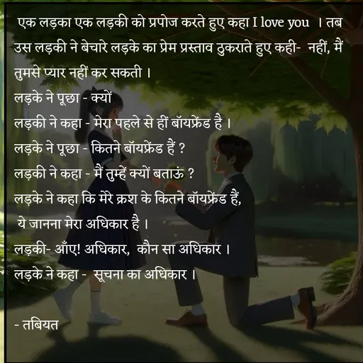 Quote by Tabiyat Kharab Hai -  एक लड़का एक लड़की को प्रपोज करते हुए कहा I love you  । तब उस लड़की ने बेचारे लड़के का प्रेम प्रस्ताव ठुकराते हुए कही-  नहीं, मैं तुमसे प्यार नहीं कर सकती ।
लड़के ने पूछा - क्यों
लड़की ने कहा - मेरा पहले से हीं बॉयफ्रेंड है ।
लड़के ने पूछा - कितने बॉयफ्रेंड हैं ?
लड़की ने कहा - मैं तुम्हें क्यों बताऊं ?
लड़के ने कहा कि मेरे क्रश के कितने बॉयफ्रेंड हैं,
 ये जानना मेरा अधिकार है ।
लड़की- आँए! अधिकार,  कौन सा अधिकार ।
लड़के ने कहा -  सूचना का अधिकार ।

- तबियत 
 - Made using Quotes Creator App, Post Maker App