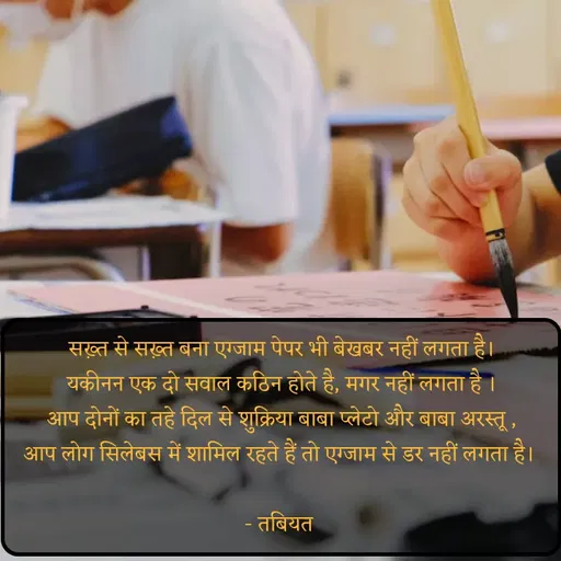 Quote by Tabiyat Kharab Hai - सख़्त से सख़्त बना एग्जाम पेपर भी बेखबर नहीं लगता है।
यकीनन एक दो सवाल कठिन होते है, मगर नहीं लगता है ।
आप दोनों का तहे दिल से शुक्रिया बाबा प्लेटो और बाबा अरस्तू ,
आप लोग सिलेबस में शामिल रहते हैं तो एग्जाम से डर नहीं लगता है। 

- तबियत  - Made using Quotes Creator App, Post Maker App