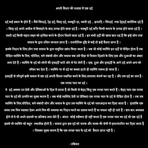 Quote by Tabiyat Kharab Hai - अपनी वैधता की तलाश में एक दर्द

दर्द कई प्रकार के होते हैं । जैसे सिरदर्द, देह दर्द, विरह दर्द, मजबूरी दर, जरूरी दर्द ... इत्यादि । सिरदर्द  तथा देहदर्द शारीरिक दर्द है । विरह दर्द अपने अजीज से बिछड़ने के बाद उत्पन्न होने वाला दर्द है । मजबूरी दर्द बगैर किसी कारण के उत्पन्न होने वाला दर्द है । जरूरी दर्द किसी महान लक्ष्य को हासिल करने के दौरान मिलने वाला दर्द है । इन सभी दर्दों की खास बात यह है कि इन्हें लोग तथा समाज के द्वारा उचित मान्यता प्राप्त है । राजनीतिक दृष्टि से कहें तो इन्हें वैधता प्राप्त है ।
इसके निदान के लिए लोग तथा समाज के द्वारा समुचित प्रबंध किया जाता है । जब भी कोई व्यक्ति इन दर्दों से पीड़ित होता है तब पीड़ित व्यक्ति के मित्र, परिचित, सगे संबंधी लोग और समाज सब उसे पीड़ा से निजात दिलाने के लिए दवा और दुआओं का अंबार लगा देते हैं । व्यक्ति के दर्द को लोगों की हमदर्दी चारों ओर से घेर लेती है । दवा, दुआ और हमदर्दी के आगे दर्द अपने आप को सरेंडर कर देता है । व्यक्ति पर से दर्द का कब्जा हटते ही व्यक्ति स्वस्थ हो जाता है ।
हमदर्दी से परिपूर्ण इसी समाज में एक दर्द अपनी वैधता स्थापित करने के लिए लगातार संघर्ष कर रहा है । और उस दर्द का नाम है - एक तरफा प्यार का दर्द ।
ये  दर्द अक्सर उन प्रेमी और प्रेमिकाओं के दिल में उठता है जो किसी से बेहद किंतु एक तरफा प्यार करते हैं । बेहद प्यार एक तरफा प्यार के दर्द की उत्पत्ति का मुख्य कारण है । जब कोई व्यक्ति( प्रेमी या प्रेमिका) एक तरफा प्यार के दर्द से पीड़ित होता है । तब उस व्यक्ति के मित्र,परिचित, सगे-संबंधी लोग और समाज के द्वारा उस व्यक्ति के दर्द को नजरअंदाज कर दिया जाता है ।  हालांकि एक समय तक मित्र मशवरा देकर अपने मित्र की समस्या का निदान करने का प्रयास करते हैं पर सफल नहीं हो पाते हैं । बार-बार असफल होने से वे भी अपने प्रयासों पर प्रतिबंध लगा लेते हैं । अंततः  कोई स्वीकार ही नहीं करता है एक तरफा प्यार का दर्द भी एक दर्द है इससे भी व्यक्ति को बहुत  तकलीफ़ होती है । समाज द्वारा इस दर्द को नाटक और सनक की श्रेणी में हस्तनांतरित कर दिया जाता है । जिसका मुख्य कारण है कि एक तरफा प्यार के दर्द को  वैधता प्राप्त नहीं है । 

 - तबियत  - Made using Quotes Creator App, Post Maker App