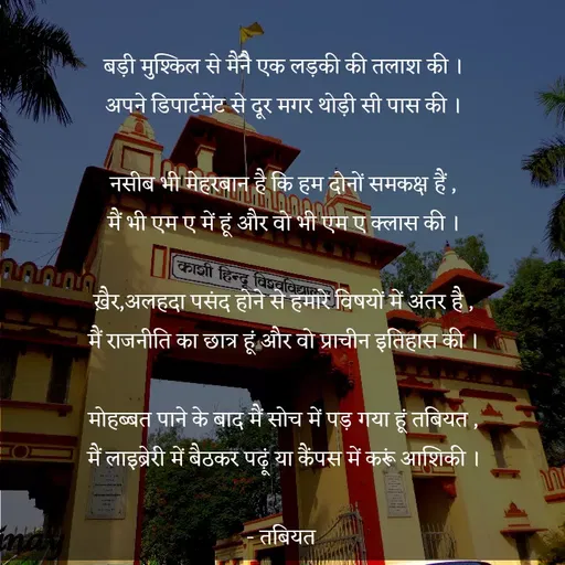 Quote by Tabiyat Kharab Hai - 
बड़ी मुश्किल से मैंनेै एक लड़की की तलाश की ।
अपने डिपार्टमेंट से दूर मगर थोड़ी सी पास की ।

नसीब भी मेहरबान है कि हम दोनों समकक्ष हैं ,
मैं भी एम ए में हूं और वो भी एम ए क्लास की ।

ख़ैर,अलहदा पसंद होने से हमारे विषयों में अंतर है ,
मैं राजनीति का छात्र हूं और वो प्राचीन इतिहास की ।

मोहब्बत पाने के बाद मैं सोच में पड़ गया हूं तबियत ,
मैं लाइब्रेरी में बैठकर पढ़ूं या कैंपस में करूं आशिकी ।

- तबियत 
 - Made using Quotes Creator App, Post Maker App