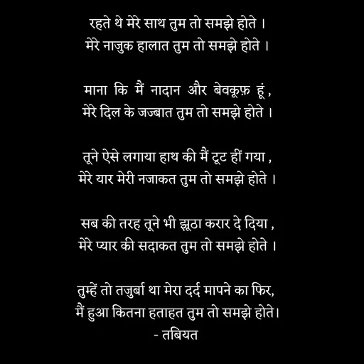 Quote by Tabiyat Kharab Hai - रहते थे मेरे साथ तुम तो समझे होते ।
मेरे नाजुक हालात तुम तो समझे होते ।

माना  कि  मैं  नादान  और  बेवकूफ़  हूं ,
मेरे दिल के जज्बात तुम तो समझे होते ।

तूने ऐसे लगाया हाथ की मैं टूट हीं गया ,
मेरे यार मेरी नजाकत तुम तो समझे होते ।

सब की तरह तूने भी झूठा करार दे दिया ,
मेरे प्यार की सदाकत तुम तो समझे होते ।

तुम्हें तो तजुर्बा था मेरा दर्द मापने का फिर, 
मैं हुआ कितना हताहत तुम तो समझे होते।
- तबियत 


 - Made using Quotes Creator App, Post Maker App