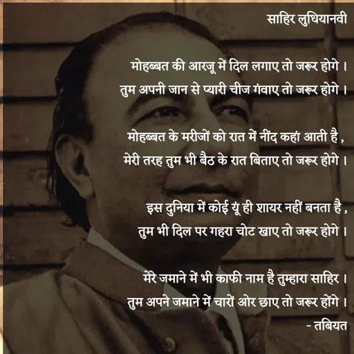 Quote by Tabiyat Kharab Hai - साहिर लुधियानवी

मोहब्बत की आरजू में दिल लगाए तो जरूर होगे ।
तुम अपनी जान से प्यारी चीज गंवाए तो जरूर होगे ।

मोहब्बत के मरीजों को रात में नींद कहां आती है , 
मेरी तरह तुम भी बैठ के रात बिताए तो जरूर होगे ।

इस दुनिया में कोई यूं ही शायर नहीं बनता है ,
तुम भी दिल पर गहरा चोट खाए तो जरूर होगे ।

मेरे जमाने में भी काफी नाम है तुम्हारा साहिर ।
तुम अपने जमाने में चारों ओर छाए तो जरूर होंगे ।
- तबियत
 - Made using Quotes Creator App, Post Maker App
