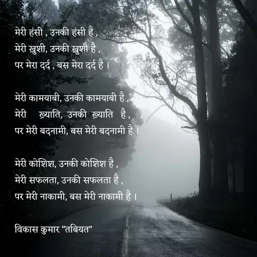 Quote by Tabiyat Kharab Hai - मेरी हंसी , उनकी हंसी है ,
मेरी ख़ुशी, उनकी ख़ुशी है ,
पर मेरा दर्द , बस मेरा दर्द है ।

मेरी कामयाबी, उनकी कामयाबी है ,
मेरी     ख़्याति,  उनकी  ख़्याति   है ,
पर मेरी बदनामी, बस मेरी बदनामी है ।

मेरी कोशिश, उनकी कोशिश है ,
मेरी सफलता, उनकी सफलता है ,
पर मेरी नाकामी, बस मेरी नाकामी है ।

विकास कुमार "तबियत"


 - Made using Quotes Creator App, Post Maker App