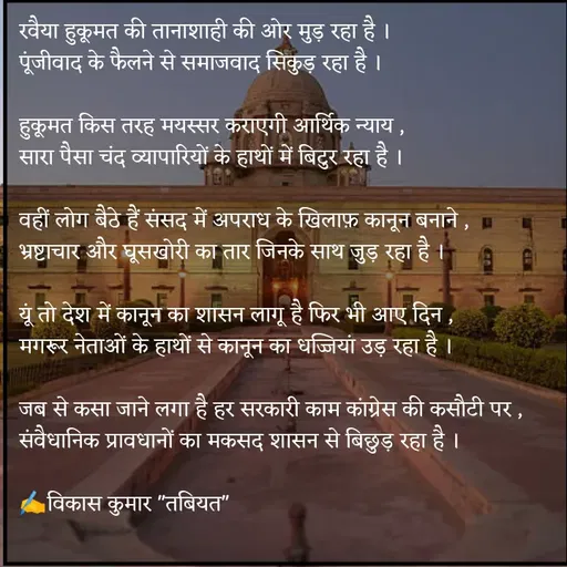 Quote by Tabiyat Kharab Hai - रवैया हुकूमत की तानाशाही की ओर मुड़ रहा है ।
पूंजीवाद के फैलने से समाजवाद सिकुड़ रहा है ।

हुकूमत किस तरह मयस्सर कराएगी आर्थिक न्याय ,
सारा पैसा चंद व्यापारियों के हाथों में बिटुर रहा है ।

वहीं लोग बैठे हैं संसद में अपराध के खिलाफ़ कानून बनाने ,
भ्रष्टाचार और घूसखोरी का तार जिनके साथ जुड़ रहा है ।

यूं तो देश में कानून का शासन लागू है फिर भी आए दिन ,
मगरूर नेताओं के हाथों से कानून का धज्जियां उड़ रहा है ।

जब से कसा जाने लगा है हर सरकारी काम कांग्रेस की कसौटी पर ,
संवैधानिक प्रावधानों का मकसद शासन से बिछुड़ रहा है ।

✍️विकास कुमार "तबियत"
 - Made using Quotes Creator App, Post Maker App