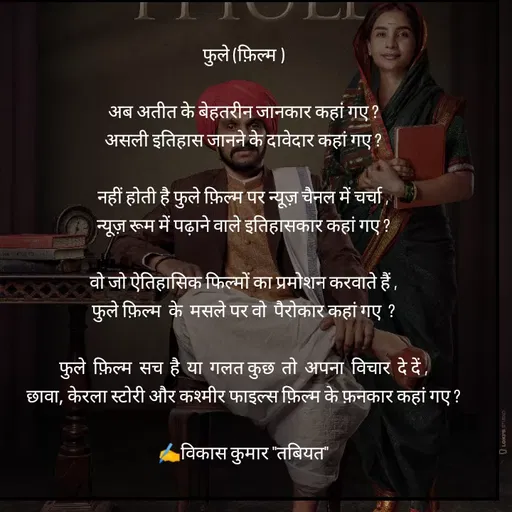 Quote by Tabiyat Kharab Hai - 
फुले (फ़िल्म )

अब अतीत के बेहतरीन जानकार कहां गए ?
असली इतिहास जानने के दावेदार कहां गए ?

नहीं होती है फुले फ़िल्म पर न्यूज़ चैनल में चर्चा ,
न्यूज़ रूम में पढ़ाने वाले इतिहासकार कहां गए ?

वो जो ऐतिहासिक फिल्मों का प्रमोशन करवाते हैं ,
फुले फ़िल्म  के  मसले पर वो  पैरोकार कहां गए  ?

फुले  फ़िल्म  सच  है  या  गलत कुछ  तो  अपना  विचार  दे दें ,
छावा, केरला स्टोरी और कश्मीर फाइल्स फ़िल्म के फ़नकार कहां गए ?

✍️विकास कुमार "तबियत"
 - Made using Quotes Creator App, Post Maker App