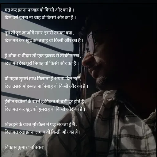 Quote by Tabiyat Kharab Hai - मत कर इतना परवाह वो किसी और का है ।
दिल उसे इतना ना चाह वो किसी और का है ।

तुम तो टूट जाओगे मगर  इससे उसका क्या ,
दिल मत कर खुद को तबाह वो किसी और का है ।

है शौक-ए-दीदार तो एक झलक से तस्कीन रख ,
दिल मत देख पूरी निगाह वो किसी और का है ।

वो महज तुमसे हाथ मिलाता है अपना दिल नहीं,
दिल उससे मोहब्बत ना निबाह वो किसी और का है ।

हंसीन ख्यालों के रास्ते हकीकत से बड़ी दूर होते हैं ,
दिल मत कर खुद को गुमराह वो किसी और का है ।

बिछड़ने के वक़्त मुश्किल में पड़ सकता हूं मैं ,
दिल मत रख इतना लगाव वो किसी और का है ।

विकास कुमार " तबियत"
 - Made using Quotes Creator App, Post Maker App