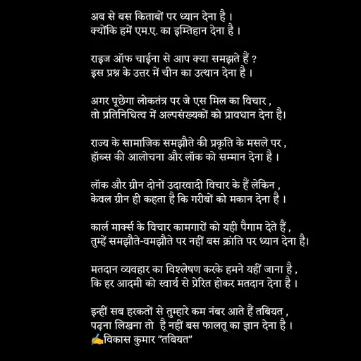 Quote by Tabiyat Kharab Hai - अब से बस किताबों पर ध्यान देना है ।
क्योंकि हमें एम.ए. का इम्तिहान देना है ।

राइज अॉफ चाईना से आप क्या समझते हैं ?
इस प्रश्न के उत्तर में चीन का उत्थान देना है । 

अगर पूछेगा लोकतंत्र पर जे एस मिल का विचार ,
तो प्रतिनिधित्व में अल्पसंख्यकों को प्रावधान देना है। 

राज्य के सामाजिक समझौते की प्रकृति के मसले पर ,
हॉब्स की आलोचना और लॉक को सम्मान देना है ।

लॉक और ग्रीन दोनों उदारवादी विचार के हैं लेकिन ,
केवल ग्रीन ही कहता है कि गरीबों को मकान देना है ।

कार्ल मार्क्स के विचार कामगारों को यही पैगाम देते हैं ,
तुम्हें समझौते-वमझौते पर नहीं बस क्रांति पर ध्यान देना है।

मतदान व्यवहार का विश्लेषण करके हमने यहीं जाना है ,
कि हर आदमी को स्वार्थ से प्रेरित होकर मतदान देना है । 

इन्हीं सब हरकतों से तुम्हारे कम नंबर आते हैं तबियत ,
पढ़ना लिखना तो  है नहीं बस फालतू का ज्ञान देना है ।
✍️विकास कुमार "तबियत"
 


 - Made using Quotes Creator App, Post Maker App