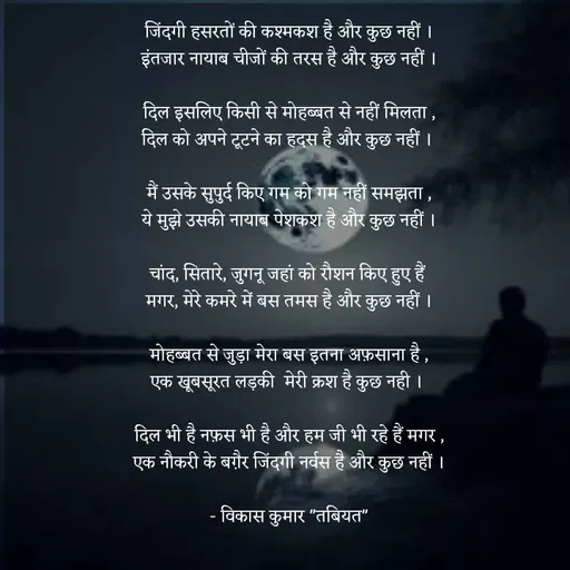 Quote by Tabiyat Kharab Hai - जिंदगी हसरतों की कश्मकश है और कुछ नहीं ।
इंतजार नायाब चीजों की तरस है और कुछ नहीं ।

दिल इसलिए किसी से मोहब्बत से नहीं मिलता ,
दिल को अपने टूटने का हदस है और कुछ नहीं । 

मैं उसके सुपुर्द किए गम को गम नहीं समझता ,
ये मुझे उसकी नायाब पेशकश है और कुछ नहीं ।

चांद, सितारे, जुगनू जहां को रौशन किए हुए हैं 
मगर, मेरे कमरे में बस तमस है और कुछ नहीं ।

मोहब्बत से जुड़ा मेरा बस इतना अफ़साना है ,
एक खूबसूरत लड़की  मेरी क्रश है कुछ नही । 

दिल भी है नफ़स भी है और हम जी भी रहे हैं मगर ,
एक नौकरी के बग़ैर जिंदगी नर्वस है और कुछ नहीं ।

- विकास कुमार "तबियत"
 - Made using Quotes Creator App, Post Maker App