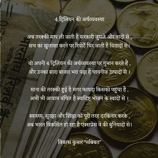 Quote by Tabiyat Kharab Hai - 
4 ट्रिलियन की अर्थव्यवस्था

अब तरक्की माप ली जाती है सरकारी जुमले और वादों से ,
सच का खुलासा करने पर रिपोर्टें घिर जाती है विवादों से।

वो अपनी 4 ट्रिलियन की अर्थव्यवस्था पर गुमान करते हैं ,
और उनका सारा बाजार भरा पड़ा है चायनीज उत्पादों से ।

माना की तरक्की हुई है मगर फायदा किसको पहुंचा है ,
अभी भी आवाम वंचित है स्वादिष्ट भोजन के स्वादों से ।

स्वास्थ्य, सुरक्षा और शिक्षा को पूरी तरह दरकिनार करके ,
अब भारत विकसित हो रहा है एक्सप्रेस वे की बुनियादों से।

विकास कुमार "तबियत"

 - Made using Quotes Creator App, Post Maker App