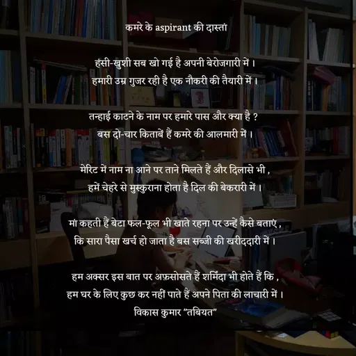 Quote by Tabiyat Kharab Hai - 

 कमरे के aspirant की दास्तां

हंसी-खुशी सब खो गई है अपनी बेरोजगारी में ।
हमारी उम्र गुजर रही है एक नौकरी की तैयारी में ।

तन्हाई काटने के नाम पर हमारे पास और क्या है ? 
बस दो-चार किताबें हैं कमरे की अालमारी में ।

मेरिट में नाम ना आने पर ताने मिलते हैं और दिलासे भी ,
हमें चेहरे से मुस्कुराना होता है दिल की बेकरारी में ।

मां कहती हैं बेटा फल-फूल भी खाते रहना पर उन्हें कैसे बताएं ,
कि सारा पैसा खर्च हो जाता है बस सब्जी की खरीददारी में ।

हम अक्सर इस बात पर अफ़सोसते हैं शर्मिंदा भी होते हैं कि ,
हम घर के लिए कुछ कर नहीं पाते हैं अपने पिता की लाचारी में ।
विकास कुमार "तबियत"




 - Made using Quotes Creator App, Post Maker App