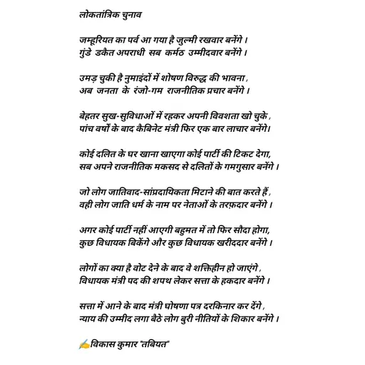 Quote by Tabiyat Kharab Hai - लोकतांत्रिक चुनाव

जम्हूरियत का पर्व आ गया है जुल्मी रखवार बनेंगे ।
गुंडे  डकैत अपराधी  सब  कर्मठ  उम्मीदवार बनेंगे ।

उमड़ चुकी है नुमाइंदों में शोषण विरुद्ध की भावना ,
अब  जनता  के  रंजो-गम  राजनीतिक प्रचार बनेंगे ।

बेहतर सुख-सुविधाओं में रहकर अपनी विवशता खो चुके ,
पांच वर्षों के बाद कैबिनेट मंत्री फिर एक बार लाचार बनेंगे।

कोई दलित के घर खाना खाएगा कोई पार्टी की टिकट देगा,
सब अपने राजनीतिक मकसद से दलितों के गमगुसार बनेंगे । 

जो लोग जातिवाद-सांप्रदायिकता मिटाने की बात करते हैं ,
वही लोग जाति धर्म के नाम पर नेताओं के तरफ़दार बनेंगे ।

अगर कोई पार्टी नहीं आएगी बहुमत में तो फिर सौदा होगा,
कुछ विधायक बिकेंगे और कुछ विधायक खरीददार बनेंगे ।

लोगों का क्या है वोट देने के बाद वे शक्तिहीन हो जाएंगे ,
विधायक मंत्री पद की शपथ लेकर सत्ता के हकदार बनेंगे ।

सत्ता में आने के बाद मंत्री घोषणा पत्र दरकिनार कर देंगे ,
न्याय की उम्मीद लगा बैठे लोग बुरी नीतियों के शिकार बनेंगे ।

✍️विकास कुमार "तबियत"
      - Made using Quotes Creator App, Post Maker App