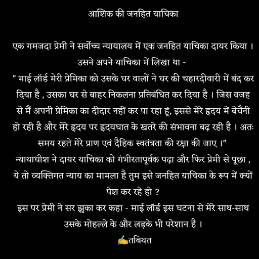 Quote by Tabiyat Kharab Hai - आशिक की जनहित याचिका

एक गमजदा प्रेमी ने सर्वोच्च न्यायालय में एक जनहित याचिका दायर किया । उसने अपने याचिका में लिखा था - 
" माई लॉर्ड मेरी प्रेमिका को उसके घर वालों ने घर की चहारदीवारी में बंद कर दिया है , उसका घर से बाहर निकलना प्रतिबंधित कर दिया है । जिस वजह से मैं अपनी प्रेमिका का दीदार नहीं कर पा रहा हूं, इससे मेरे हृदय में बेचैनी हो रही है और मेरे हृदय पर हृदयघात के खतरे की संभावना बढ़ रही है । अतः समय रहते मेरे प्राण एवं दैहिक स्वतंत्रता की रक्षा की जाए ।" 
न्यायाधीश ने दायर याचिका को गंभीरतापूर्वक पढ़ा और फिर प्रेमी से पूछा , ये तो व्यक्तिगत न्याय का मामला है तुम इसे जनहित याचिका के रूप में क्यों पेश कर रहे हो ?
इस पर प्रेमी ने सर झुका कर कहा - माई लॉर्ड इस घटना से मेरे साथ-साथ उसके मोहल्ले के और लड़के भी परेशान है ।
 ✍️तबियत

 - Made using Quotes Creator App, Post Maker App
