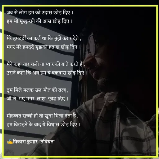 Quote by Tabiyat Kharab Hai - जब से लोग हम को उदास छोड़ दिए ।
हम भी मुस्कुराने की आस छोड़ दिए ।

मेरे हमदर्दों का फ़र्ज था कि मुझे करार देते ,
मगर मेरे हमदर्द मुझको हताश छोड़ दिए ।

मैंने कहा यार चलो ना प्यार की बातें करते हैं ,
उसने कहा कि अब हम ये बकवास छोड़ दिए । 

तुम मिले मलक-उल-मौत की तरह ,
जाँ ले  गए मगर  लाश  छोड़ दिए ।

मोहब्बत सच्ची हो तो खुदा मिला देता है ,
हम बिछड़ने के बाद ये विश्वास छोड़ दिए ।

✍️विकास कुमार "तबियत"
 - Made using Quotes Creator App, Post Maker App