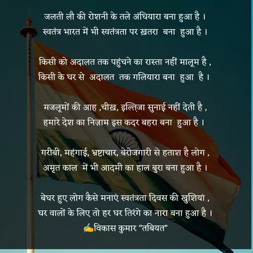 Quote by Tabiyat Kharab Hai - जलती लौ की रोशनी के तले अंधियारा बना हुआ है ।
स्वतंत्र भारत में भी स्वतंत्रता पर ख़तरा  बना  हुआ है ।

किसी को अदालत तक पहुंचने का रास्ता नहीं मालूम है ,
किसी के घर से  अदालत  तक गलियारा बना  हुआ  है । 

मजलूमों की आह ,चीख़, इल्त़िजा सुनाई नहीं देती है ,
हमारे देश का निज़ाम इस कदर बहरा बना  हुआ है । 

गरीबी, महंगाई, भ्रष्टाचार, बेरोजगारी से हताश है लोग ,
अमृत काल  में भी आदमी का हाल बुरा बना हुआ है ।

बेघर हुए लोग कैसे मनाएं स्वतंत्रता दिवस की खुशियां ,
घर वालों के लिए तो हर घर तिरंगे का नारा बना हुआ है ।
✍️विकास कुमार "तबियत" - Made using Quotes Creator App, Post Maker App