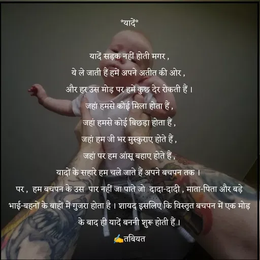 Quote by Tabiyat Kharab Hai - *यादें*

यादें सड़क नहीं होती मगर ,
ये ले जाती हैं हमें अपने अतीत की ओर , 
और हर उस मोड़ पर हमें कुछ देर रोकती हैं ।
जहां हमसे कोई मिला होता हैं ,
जहां हमसे कोई बिछड़ा होता हैं ,
जहां हम जी भर मुस्कुराए होते हैं ,
जहां पर हम आंसू बहाए होते हैं ,
यादों के सहारे हम चले जाते हैं अपने बचपन तक । 
पर ,  हम बचपन के उस  पार नहीं जा पाते जो  दादा-दादी , माता-पिता और बड़े भाई-बहनों के बाहों में गुजरा होता है । शायद इसलिए कि विस्तृत बचपन में एक मोड़ के बाद ही यादें बननी शुरू होती हैं ।
✍️तबियत - Made using Quotes Creator App, Post Maker App