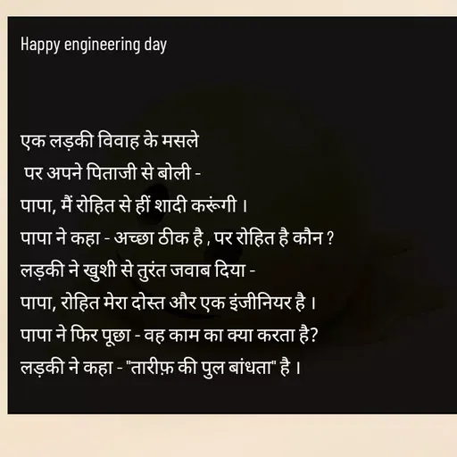 Quote by Tabiyat Kharab Hai - Happy engineering day


एक लड़की विवाह के मसले
 पर अपने पिताजी से बोली -
पापा, मैं रोहित से हीं शादी करूंगी ।
पापा ने कहा - अच्छा ठीक है , पर रोहित है कौन ? 
लड़की ने खुशी से तुरंत जवाब दिया -
पापा, रोहित मेरा दोस्त और एक इंजीनियर है ।
पापा ने फिर पूछा - वह काम का क्या करता है? 
लड़की ने कहा - "तारीफ़ की पुल बांधता" है ।
 - Made using Quotes Creator App, Post Maker App
