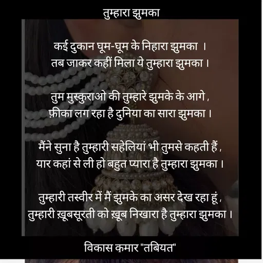 Quote by Tabiyat Kharab Hai -  तुम्हारा झुमका

कई दुकान घूम-घूम के निहारा झुमका  ।
तब जाकर कहीं मिला ये तुम्हारा झुमका ।

तुम मुस्कुराओ की तुम्हारे झुमके के आगे ,
फ़ीका लग रहा है दुनिया का सारा झुमका ।

मैंने सुना है तुम्हारी सहेलियां भी तुमसे कहती हैं ,
यार कहां से ली हो बहुत प्यारा है तुम्हारा झुमका ।

तुम्हारी तस्वीर में मैं झुमके का असर देख रहा हूं ,
तुम्हारी ख़ूबसूरती को ख़ूब निखारा है तुम्हारा झुमका ।

विकास कुमार "तबियत"
 - Made using Quotes Creator App, Post Maker App
