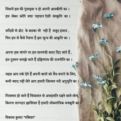 Quote by Tabiyat Kharab Hai - जिसमें हल की गुंजाइश न हो अपनी आपबीती का ।
हम  लेकर  करेंगे  क्या  पहचान ऐसी  संस्कृति  का ।

सदियों से डॉट  के बराबर भी  नही है  वजूद हमारा , 
फिर हम से कैसे रिश्ता है इस शून्य की आकृति का ।

अपना हक मांगने पर हम वामपंथी करार दिए जाते हैं ,
हम दुश्मन समझे जाते हैं दक्षिणपंथ की राजनीति का ।

महज़ आप तर्क देते हैं अपनी बातों को वैध बनाने के लिए,
कभी स्वाद नहीं लेते आप हमारी ज़िल्लत भरी अनुभूति का ।

गिरफ़्तार हो जाते हैं सियासत से असहमति रखने वाले लोग,
कितना शानदार ख़ासियत है हमारी लोकतांत्रिक मजबूती का ।

विकास कुमार "तबियत"
 - Made using Quotes Creator App, Post Maker App
