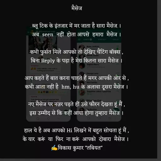 Quote by Tabiyat Kharab Hai - मैसेज

ब्लू टिक के इंतजार में मर जाता है सारा मैसेज ।
अब  seen  नहीं  होता आपसे  हमारा  मैसेज ।

कभी फुर्सत मिले आपको तो देखिए चैटिंग बॉक्स ,
बिना Reply के पड़ा है मेरा कितना सारा मैसेज ।

आप कहते हैं बात करना चाहते हैं मगर आपकी ओर से ,
कभी आता नहीं है  hm, hu के अलावा दूसरा मैसेज ।

नए मैसेज पर नज़र पड़ते हीं उसे फौरन देखता हूं मैं ,
इस उम्मीद से कि कहीं आया होगा तुम्हारा मैसेज ।

हाल ये है अब आपको Hi लिखने में बहुत सोचता हूं मैं ,
के यार  करूं  या  फिर  ना करूं  आपको  दोबारा  मैसेज । 
✍️विकास कुमार "तबियत" - Made using Quotes Creator App, Post Maker App